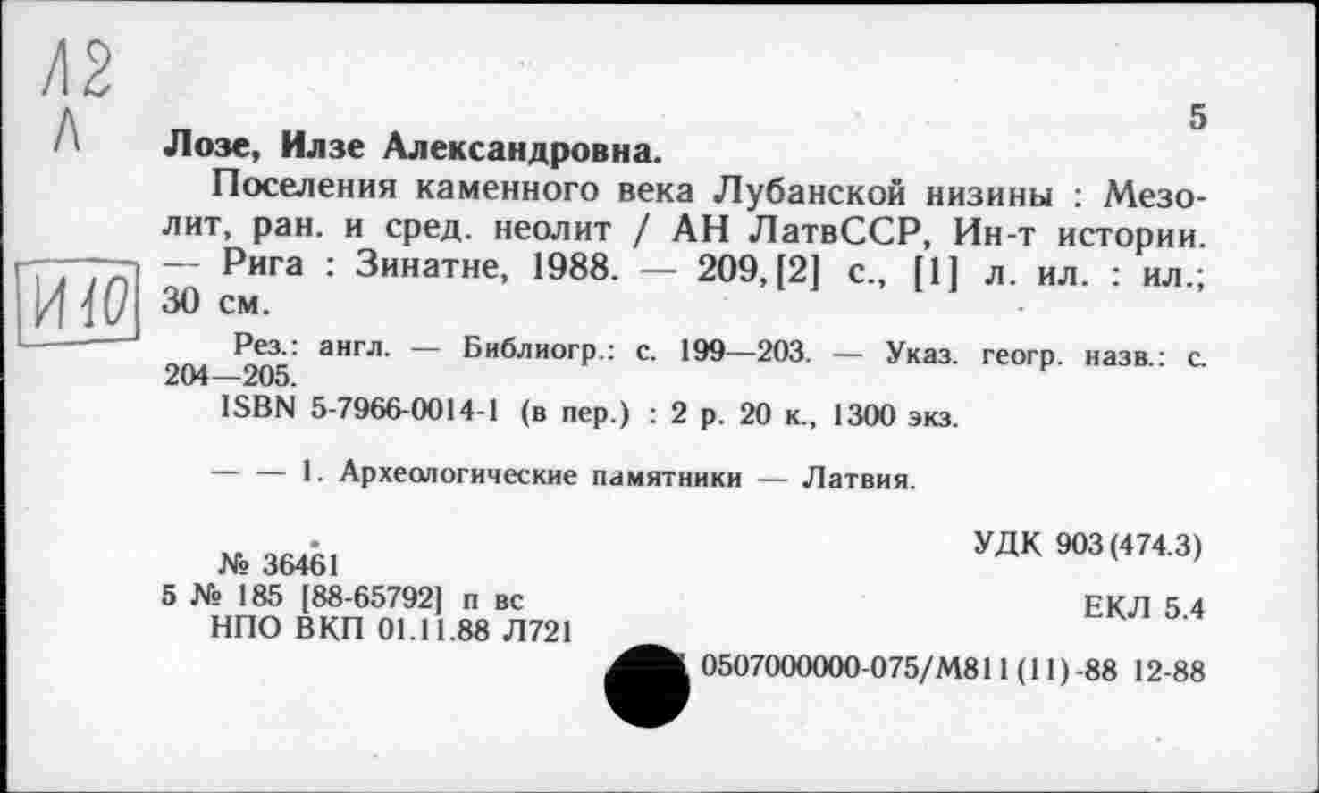 ﻿/12 л
5
И10
Лозе, Илзе Александровна.
Поселения каменного века Лубанской низины : Мезолит, ран. и сред, неолит / АН ЛатвССР, Ин-т истории. — Рига : Зинатне, 1988. — 209, [2] с., [1] л. ил. : ил.; 30 см.
Рез.: англ. — Библиогр.: с. 199—203. — Указ, геогр. назв.: с. 204—205.
ISBN 5-7966-0014-1 (в пер.) : 2 р. 20 к., 1300 экз.
-----1. Археологические памятники — Латвия.
№ 36461
5 № 185 [88-65792] п вс НПО ВКП 01.11.88 Л721
УДК 903 (474.3)
ЕКЛ 5.4
0507000000-075/М811 (11 )-88 12-88